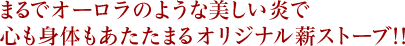 まるでオーロラのような美しい炎で心も身体もあたたまるオリジナル薪ストーブ!!